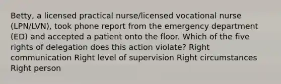 Betty, a licensed practical nurse/licensed vocational nurse (LPN/LVN), took phone report from the emergency department (ED) and accepted a patient onto the floor. Which of the five rights of delegation does this action violate? Right communication Right level of supervision Right circumstances Right person