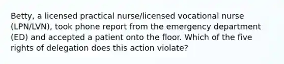 Betty, a licensed practical nurse/licensed vocational nurse (LPN/LVN), took phone report from the emergency department (ED) and accepted a patient onto the floor. Which of the five rights of delegation does this action violate?