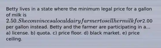 Betty lives in a state where the minimum legal price for a gallon of milk is 2.50. She convinces a local dairy farmer to sell her milk for2.00 per gallon instead. Betty and the farmer are participating in a... a) license. b) quota. c) price floor. d) black market. e) price ceiling.