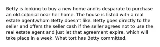 Betty is looking to buy a new home and is desparate to purchase an old colonial near her home. The house is listed with a real estate agent,whom Betty doesn't like. Betty goes directly to the seller and offers the seller cash if the seller agrees not to use the real estate agent and just let that agreement expire, which will take place in a week. What tort has Betty committed.