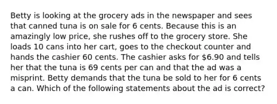 Betty is looking at the grocery ads in the newspaper and sees that canned tuna is on sale for 6 cents. Because this is an amazingly low price, she rushes off to the grocery store. She loads 10 cans into her cart, goes to the checkout counter and hands the cashier 60 cents. The cashier asks for 6.90 and tells her that the tuna is 69 cents per can and that the ad was a misprint. Betty demands that the tuna be sold to her for 6 cents a can. Which of the following statements about the ad is correct?