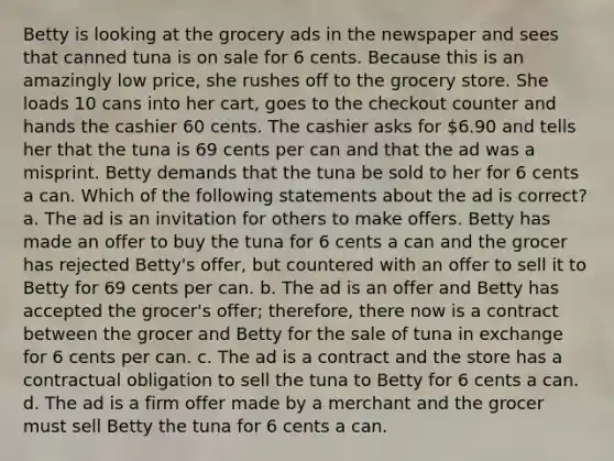 Betty is looking at the grocery ads in the newspaper and sees that canned tuna is on sale for 6 cents. Because this is an amazingly low price, she rushes off to the grocery store. She loads 10 cans into her cart, goes to the checkout counter and hands the cashier 60 cents. The cashier asks for 6.90 and tells her that the tuna is 69 cents per can and that the ad was a misprint. Betty demands that the tuna be sold to her for 6 cents a can. Which of the following statements about the ad is correct? a. The ad is an invitation for others to make offers. Betty has made an offer to buy the tuna for 6 cents a can and the grocer has rejected Betty's offer, but countered with an offer to sell it to Betty for 69 cents per can. b. The ad is an offer and Betty has accepted the grocer's offer; therefore, there now is a contract between the grocer and Betty for the sale of tuna in exchange for 6 cents per can. c. The ad is a contract and the store has a contractual obligation to sell the tuna to Betty for 6 cents a can. d. The ad is a firm offer made by a merchant and the grocer must sell Betty the tuna for 6 cents a can.