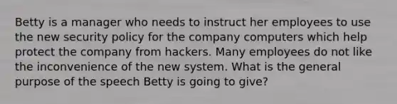 Betty is a manager who needs to instruct her employees to use the new security policy for the company computers which help protect the company from hackers. Many employees do not like the inconvenience of the new system. What is the general purpose of the speech Betty is going to give?