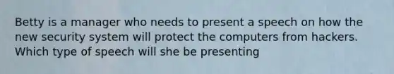 Betty is a manager who needs to present a speech on how the new security system will protect the computers from hackers. Which type of speech will she be presenting