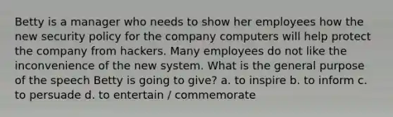 Betty is a manager who needs to show her employees how the new security policy for the company computers will help protect the company from hackers. Many employees do not like the inconvenience of the new system. What is the general purpose of the speech Betty is going to give? a. to inspire b. to inform c. to persuade d. to entertain / commemorate