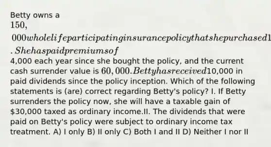 Betty owns a 150,000 whole life participating insurance policy that she purchased 10 years ago. She has paid premiums of4,000 each year since she bought the policy, and the current cash surrender value is 60,000. Betty has received10,000 in paid dividends since the policy inception. Which of the following statements is (are) correct regarding Betty's policy? I. If Betty surrenders the policy now, she will have a taxable gain of 30,000 taxed as ordinary income.II. The dividends that were paid on Betty's policy were subject to ordinary income tax treatment. A) I only B) II only C) Both I and II D) Neither I nor II