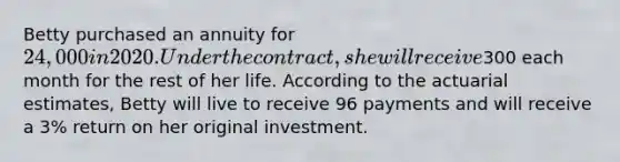 Betty purchased an annuity for 24,000 in 2020. Under the contract, she will receive300 each month for the rest of her life. According to the actuarial estimates, Betty will live to receive 96 payments and will receive a 3% return on her original investment.