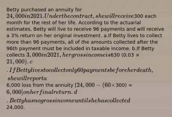 Betty purchased an annuity for 24,000 in 2021. Under the contract, she will receive300 each month for the rest of her life. According to the actuarial estimates, Betty will live to receive 96 payments and will receive a 3% return on her original investment. a.If Betty lives to collect more than 96 payments, all of the amounts collected after the 96th payment must be included in taxable income. b.If Betty collects 3,000 in 2021, her gross income is630 (0.03 × 21,000). c.If Betty lives to collect only 60 payments before her death, she will report a6,000 loss from the annuity [24,000 - (60 ×300) = 6,000] on her final return. d.Betty has no gross income until she has collected24,000.