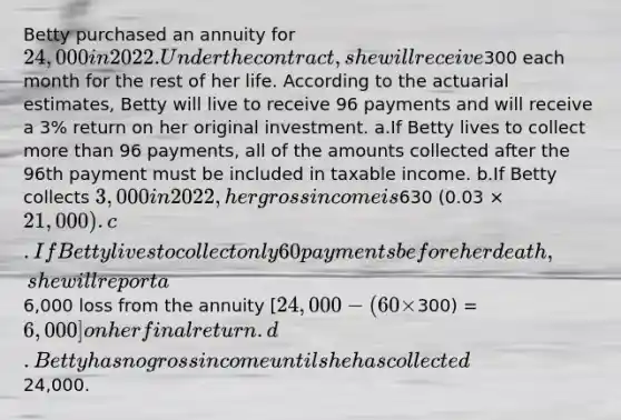 Betty purchased an annuity for 24,000 in 2022. Under the contract, she will receive300 each month for the rest of her life. According to the actuarial estimates, Betty will live to receive 96 payments and will receive a 3% return on her original investment. a.If Betty lives to collect more than 96 payments, all of the amounts collected after the 96th payment must be included in taxable income. b.If Betty collects 3,000 in 2022, her gross income is630 (0.03 × 21,000). c.If Betty lives to collect only 60 payments before her death, she will report a6,000 loss from the annuity [24,000 - (60 ×300) = 6,000] on her final return. d.Betty has no gross income until she has collected24,000.