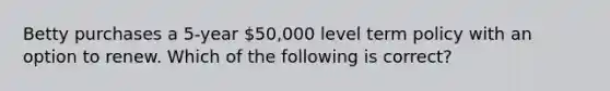 Betty purchases a 5-year 50,000 level term policy with an option to renew. Which of the following is correct?