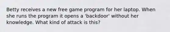 Betty receives a new free game program for her laptop. When she runs the program it opens a 'backdoor' without her knowledge. What kind of attack is this?