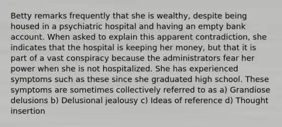 Betty remarks frequently that she is wealthy, despite being housed in a psychiatric hospital and having an empty bank account. When asked to explain this apparent contradiction, she indicates that the hospital is keeping her money, but that it is part of a vast conspiracy because the administrators fear her power when she is not hospitalized. She has experienced symptoms such as these since she graduated high school. These symptoms are sometimes collectively referred to as a) Grandiose delusions b) Delusional jealousy c) Ideas of reference d) Thought insertion