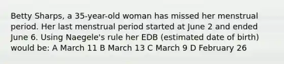 Betty Sharps, a 35-year-old woman has missed her menstrual period. Her last menstrual period started at June 2 and ended June 6. Using Naegele's rule her EDB (estimated date of birth) would be: A March 11 B March 13 C March 9 D February 26