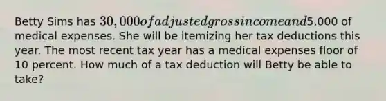 Betty Sims has 30,000 of adjusted gross income and5,000 of medical expenses. She will be itemizing her tax deductions this year. The most recent tax year has a medical expenses floor of 10 percent. How much of a tax deduction will Betty be able to take?