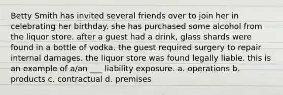 Betty Smith has invited several friends over to join her in celebrating her birthday. she has purchased some alcohol from the liquor store. after a guest had a drink, glass shards were found in a bottle of vodka. the guest required surgery to repair internal damages. the liquor store was found legally liable. this is an example of a/an ___ liability exposure. a. operations b. products c. contractual d. premises