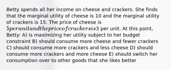 Betty spends all her income on cheese and crackers. She finds that the marginal utility of cheese is 10 and the marginal utility of crackers is 15. The price of cheese is 5 per unit and the price of crackers is3 per unit. At this point, Betty: A) is maximizing her utility subject to her budget constraint B) should consume more cheese and fewer crackers C) should consume more crackers and less cheese D) should consume more crackers and more cheese E) should switch her consumption over to other goods that she likes better