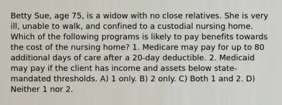 Betty Sue, age 75, is a widow with no close relatives. She is very ill, unable to walk, and confined to a custodial nursing home. Which of the following programs is likely to pay benefits towards the cost of the nursing home? 1. Medicare may pay for up to 80 additional days of care after a 20-day deductible. 2. Medicaid may pay if the client has income and assets below state-mandated thresholds. A) 1 only. B) 2 only. C) Both 1 and 2. D) Neither 1 nor 2.