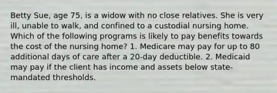 Betty Sue, age 75, is a widow with no close relatives. She is very ill, unable to walk, and confined to a custodial nursing home. Which of the following programs is likely to pay benefits towards the cost of the nursing home? 1. Medicare may pay for up to 80 additional days of care after a 20-day deductible. 2. Medicaid may pay if the client has income and assets below state-mandated thresholds.