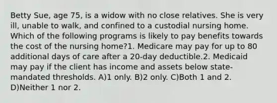 Betty Sue, age 75, is a widow with no close relatives. She is very ill, unable to walk, and confined to a custodial nursing home. Which of the following programs is likely to pay benefits towards the cost of the nursing home?1. Medicare may pay for up to 80 additional days of care after a 20-day deductible.2. Medicaid may pay if the client has income and assets below state-mandated thresholds. A)1 only. B)2 only. C)Both 1 and 2. D)Neither 1 nor 2.