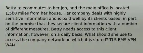 Betty telecommutes to her job, and the main office is located 1,500 miles from her house. Her company deals with highly sensitive information and is paid well by its clients based, in part, on the promise that they secure client information with a number of different measures. Betty needs access to this client information, however, on a daily basis. What should she use to access the company network on which it is stored? TLS EMS VPN WAN