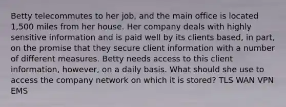 Betty telecommutes to her job, and the main office is located 1,500 miles from her house. Her company deals with highly sensitive information and is paid well by its clients based, in part, on the promise that they secure client information with a number of different measures. Betty needs access to this client information, however, on a daily basis. What should she use to access the company network on which it is stored? TLS WAN VPN EMS