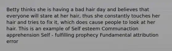 Betty thinks she is having a bad hair day and believes that everyone will stare at her hair, thus she constantly touches her hair and tries to fix it, which does cause people to look at her hair. This is an example of Self esteem Communaction apprehension Self - fulfilling prophecy Fundamental attribution error