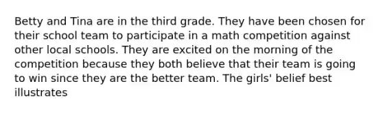 Betty and Tina are in the third grade. They have been chosen for their school team to participate in a math competition against other local schools. They are excited on the morning of the competition because they both believe that their team is going to win since they are the better team. The girls' belief best illustrates