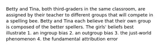 Betty and Tina, both third-graders in the same classroom, are assigned by their teacher to different groups that will compete in a spelling bee. Betty and Tina each believe that their own group is composed of the better spellers. The girls' beliefs best illustrate 1. an ingroup bias 2. an outgroup bias 3. the just-world phenomenon 4. the fundamental attribution error