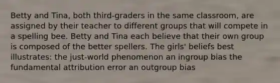 Betty and Tina, both third-graders in the same classroom, are assigned by their teacher to different groups that will compete in a spelling bee. Betty and Tina each believe that their own group is composed of the better spellers. The girls' beliefs best illustrates: the just-world phenomenon an ingroup bias the fundamental attribution error an outgroup bias