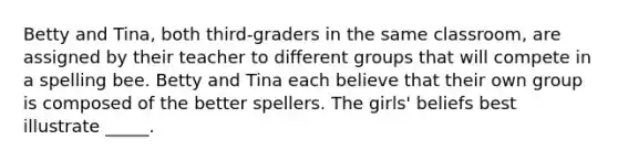 Betty and Tina, both third-graders in the same classroom, are assigned by their teacher to different groups that will compete in a spelling bee. Betty and Tina each believe that their own group is composed of the better spellers. The girls' beliefs best illustrate _____.