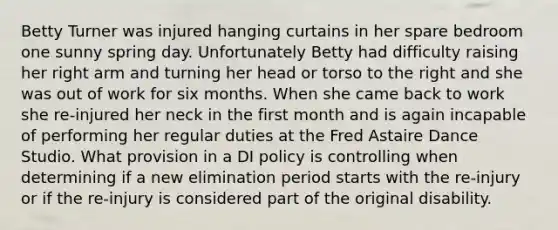 Betty Turner was injured hanging curtains in her spare bedroom one sunny spring day. Unfortunately Betty had difficulty raising her right arm and turning her head or torso to the right and she was out of work for six months. When she came back to work she re-injured her neck in the first month and is again incapable of performing her regular duties at the Fred Astaire Dance Studio. What provision in a DI policy is controlling when determining if a new elimination period starts with the re-injury or if the re-injury is considered part of the original disability.