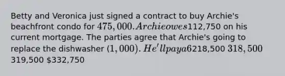 Betty and Veronica just signed a contract to buy Archie's beachfront condo for 475,000. Archie owes112,750 on his current mortgage. The parties agree that Archie's going to replace the dishwasher (1,000). He'll pay a 6% commission to his agent, and 3% towards closing costs. How much will he have left to put down on the condo he wants to buy?218,500 318,500319,500 332,750