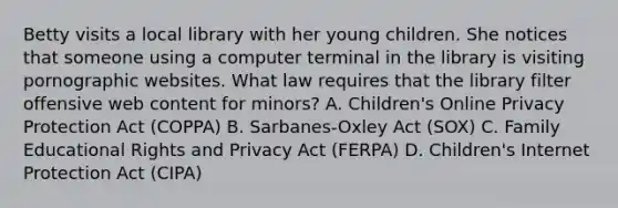 Betty visits a local library with her young children. She notices that someone using a computer terminal in the library is visiting pornographic websites. What law requires that the library filter offensive web content for minors? A. Children's Online Privacy Protection Act (COPPA) B. Sarbanes-Oxley Act (SOX) C. Family Educational Rights and Privacy Act (FERPA) D. Children's Internet Protection Act (CIPA)