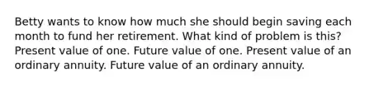 Betty wants to know how much she should begin saving each month to fund her retirement. What kind of problem is this? Present value of one. Future value of one. Present value of an ordinary annuity. Future value of an ordinary annuity.