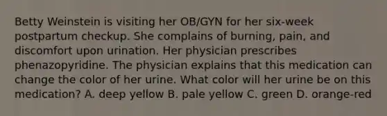 Betty Weinstein is visiting her OB/GYN for her six-week postpartum checkup. She complains of burning, pain, and discomfort upon urination. Her physician prescribes phenazopyridine. The physician explains that this medication can change the color of her urine. What color will her urine be on this medication? A. deep yellow B. pale yellow C. green D. orange-red