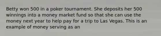 Betty won 500 in a poker tournament. She deposits her 500 winnings into a money market fund so that she can use the money next year to help pay for a trip to Las Vegas. This is an example of money serving as an