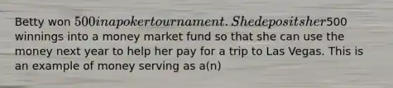 Betty won 500 in a poker tournament. She deposits her500 winnings into a money market fund so that she can use the money next year to help her pay for a trip to Las Vegas. This is an example of money serving as a(n)