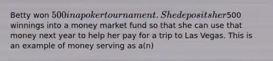 Betty won 500 in a poker tournament. She deposits her500 winnings into a money market fund so that she can use that money next year to help her pay for a trip to Las Vegas. This is an example of money serving as a(n)