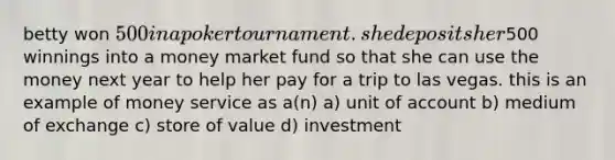 betty won 500 in a poker tournament. she deposits her500 winnings into a money market fund so that she can use the money next year to help her pay for a trip to las vegas. this is an example of money service as a(n) a) unit of account b) medium of exchange c) store of value d) investment