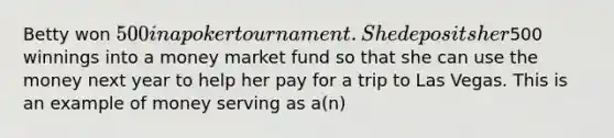 Betty won​ 500 in a poker tournament. She deposits her​500 winnings into a money market fund so that she can use the money next year to help her pay for a trip to Las Vegas. This is an example of money serving as​ a(n)