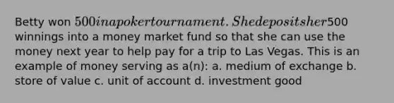 Betty won 500 in a poker tournament. She deposits her500 winnings into a money market fund so that she can use the money next year to help pay for a trip to Las Vegas. This is an example of money serving as a(n): a. medium of exchange b. store of value c. unit of account d. investment good