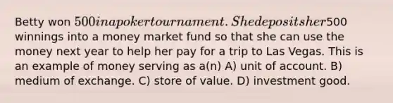 Betty won 500 in a poker tournament. She deposits her500 winnings into a money market fund so that she can use the money next year to help her pay for a trip to Las Vegas. This is an example of money serving as a(n) A) unit of account. B) medium of exchange. C) store of value. D) investment good.