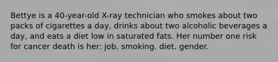 Bettye is a 40-year-old X-ray technician who smokes about two packs of cigarettes a day, drinks about two alcoholic beverages a day, and eats a diet low in saturated fats. Her number one risk for cancer death is her: job. smoking. diet. gender.