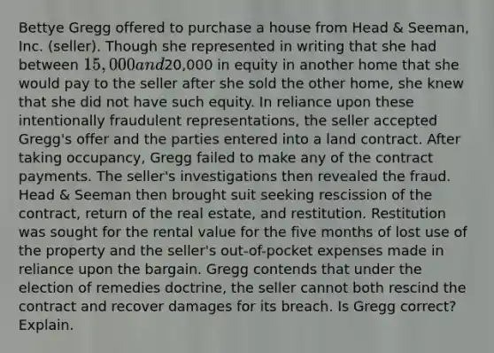 Bettye Gregg offered to purchase a house from Head & Seeman, Inc. (seller). Though she represented in writing that she had between 15,000 and20,000 in equity in another home that she would pay to the seller after she sold the other home, she knew that she did not have such equity. In reliance upon these intentionally fraudulent representations, the seller accepted Gregg's offer and the parties entered into a land contract. After taking occupancy, Gregg failed to make any of the contract payments. The seller's investigations then revealed the fraud. Head & Seeman then brought suit seeking rescission of the contract, return of the real estate, and restitution. Restitution was sought for the rental value for the five months of lost use of the property and the seller's out-of-pocket expenses made in reliance upon the bargain. Gregg contends that under the election of remedies doctrine, the seller cannot both rescind the contract and recover damages for its breach. Is Gregg correct? Explain.