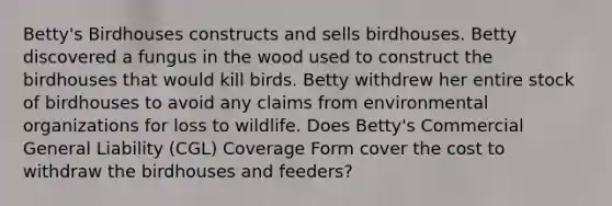 Betty's Birdhouses constructs and sells birdhouses. Betty discovered a fungus in the wood used to construct the birdhouses that would kill birds. Betty withdrew her entire stock of birdhouses to avoid any claims from environmental organizations for loss to wildlife. Does Betty's Commercial General Liability (CGL) Coverage Form cover the cost to withdraw the birdhouses and feeders?