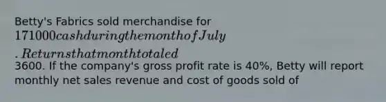 Betty's Fabrics sold merchandise for 171000 cash during the month of July. Returns that month totaled3600. If the company's gross profit rate is 40%, Betty will report monthly net sales revenue and cost of goods sold of