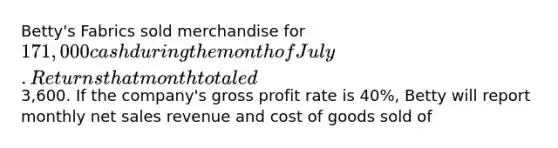 Betty's Fabrics sold merchandise for 171,000 cash during the month of July. Returns that month totaled3,600. If the company's <a href='https://www.questionai.com/knowledge/klIB6Lsdwh-gross-profit' class='anchor-knowledge'>gross profit</a> rate is 40%, Betty will report monthly <a href='https://www.questionai.com/knowledge/ksNDOTmr42-net-sales' class='anchor-knowledge'>net sales</a> revenue and cost of goods sold of