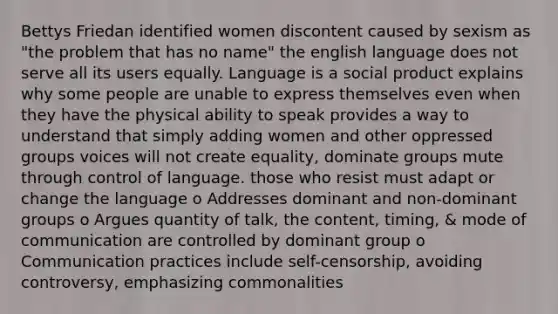 Bettys Friedan identified women discontent caused by sexism as "the problem that has no name" the english language does not serve all its users equally. Language is a social product explains why some people are unable to express themselves even when they have the physical ability to speak provides a way to understand that simply adding women and other oppressed groups voices will not create equality, dominate groups mute through control of language. those who resist must adapt or change the language o Addresses dominant and non-dominant groups o Argues quantity of talk, the content, timing, & mode of communication are controlled by dominant group o Communication practices include self-censorship, avoiding controversy, emphasizing commonalities