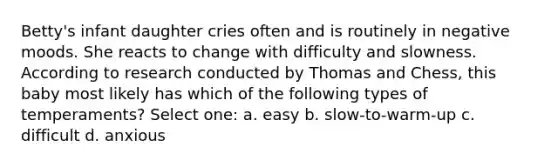 Betty's infant daughter cries often and is routinely in negative moods. She reacts to change with difficulty and slowness. According to research conducted by Thomas and Chess, this baby most likely has which of the following types of temperaments? Select one: a. easy b. slow-to-warm-up c. difficult d. anxious
