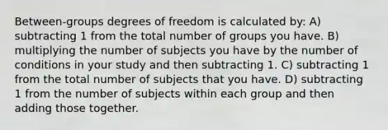 Between-groups degrees of freedom is calculated by: A) subtracting 1 from the total number of groups you have. B) multiplying the number of subjects you have by the number of conditions in your study and then subtracting 1. C) subtracting 1 from the total number of subjects that you have. D) subtracting 1 from the number of subjects within each group and then adding those together.